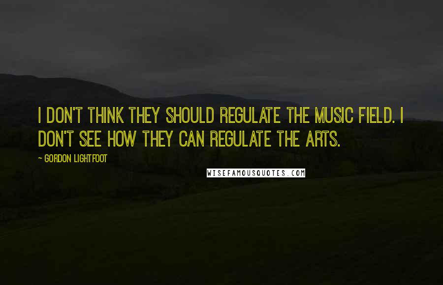 Gordon Lightfoot Quotes: I don't think they should regulate the music field. I don't see how they can regulate the arts.