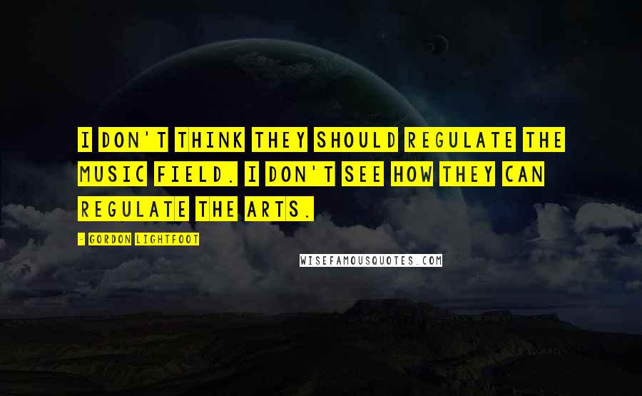 Gordon Lightfoot Quotes: I don't think they should regulate the music field. I don't see how they can regulate the arts.