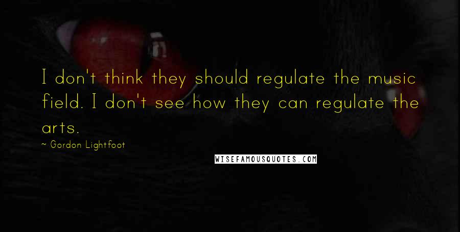 Gordon Lightfoot Quotes: I don't think they should regulate the music field. I don't see how they can regulate the arts.