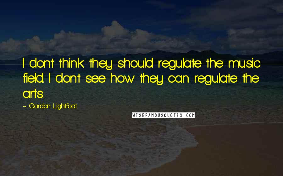 Gordon Lightfoot Quotes: I don't think they should regulate the music field. I don't see how they can regulate the arts.