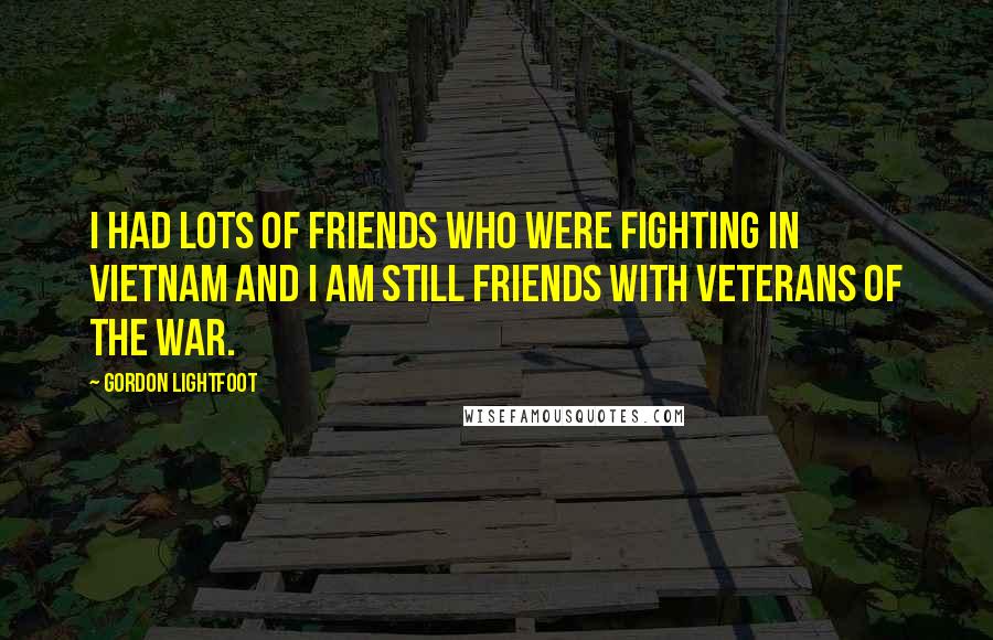 Gordon Lightfoot Quotes: I had lots of friends who were fighting in Vietnam and I am still friends with veterans of the war.