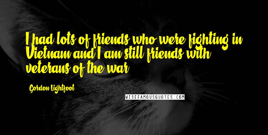 Gordon Lightfoot Quotes: I had lots of friends who were fighting in Vietnam and I am still friends with veterans of the war.