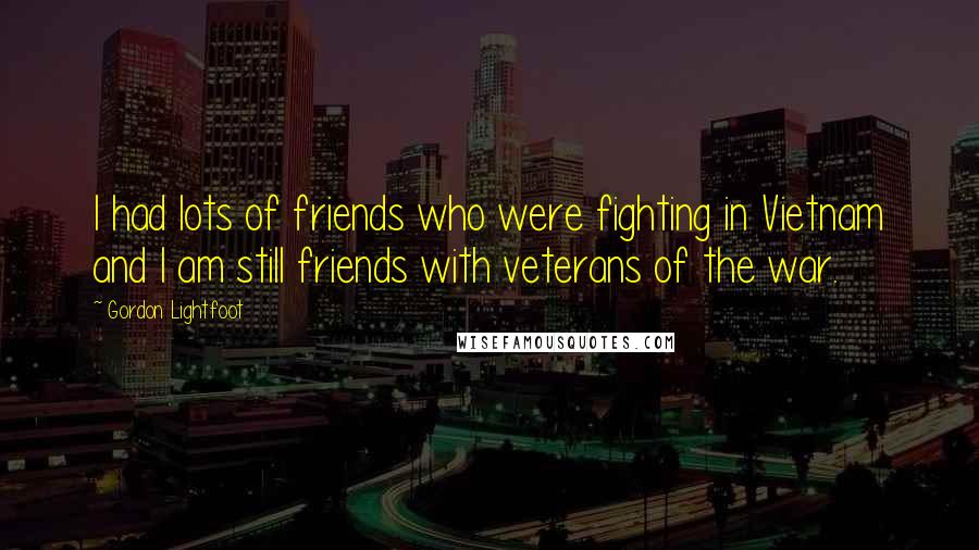 Gordon Lightfoot Quotes: I had lots of friends who were fighting in Vietnam and I am still friends with veterans of the war.