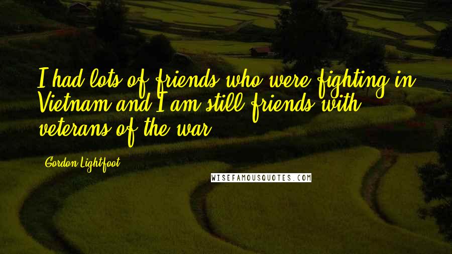Gordon Lightfoot Quotes: I had lots of friends who were fighting in Vietnam and I am still friends with veterans of the war.