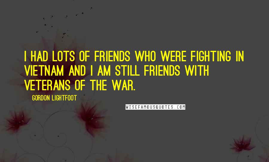 Gordon Lightfoot Quotes: I had lots of friends who were fighting in Vietnam and I am still friends with veterans of the war.