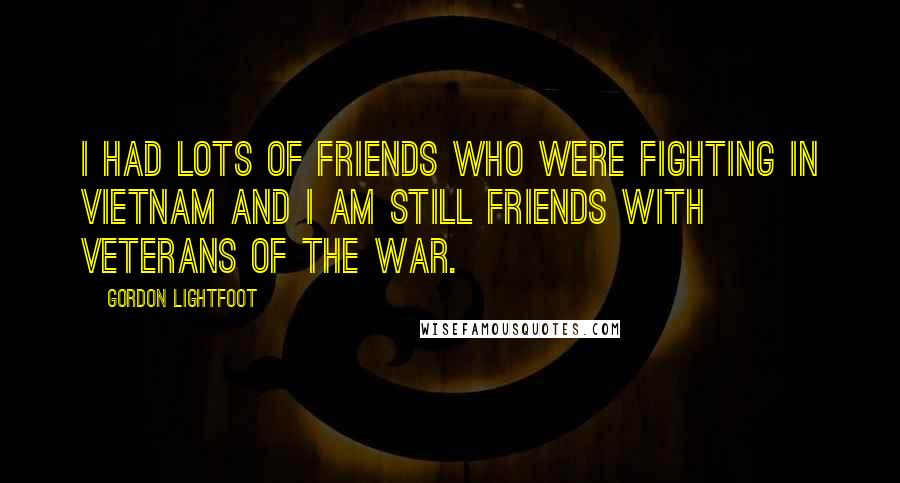 Gordon Lightfoot Quotes: I had lots of friends who were fighting in Vietnam and I am still friends with veterans of the war.