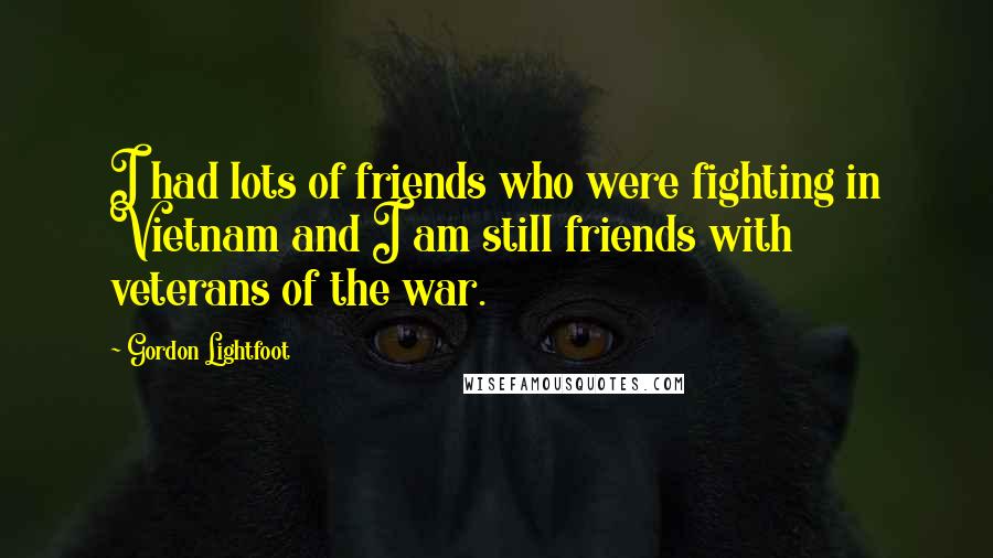 Gordon Lightfoot Quotes: I had lots of friends who were fighting in Vietnam and I am still friends with veterans of the war.