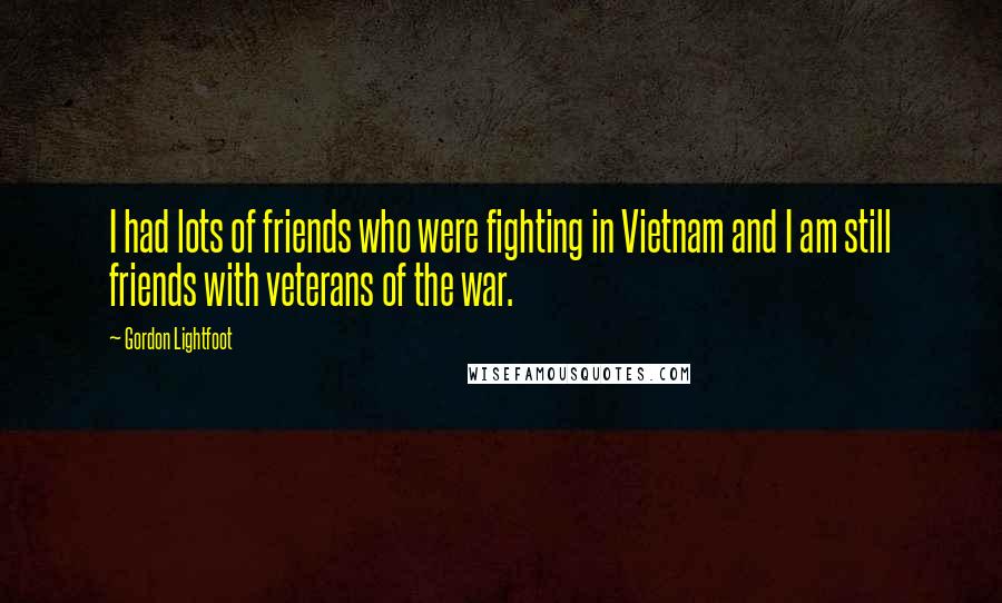 Gordon Lightfoot Quotes: I had lots of friends who were fighting in Vietnam and I am still friends with veterans of the war.