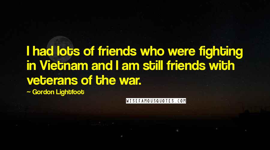 Gordon Lightfoot Quotes: I had lots of friends who were fighting in Vietnam and I am still friends with veterans of the war.