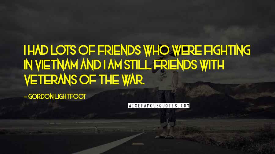 Gordon Lightfoot Quotes: I had lots of friends who were fighting in Vietnam and I am still friends with veterans of the war.