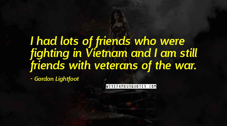 Gordon Lightfoot Quotes: I had lots of friends who were fighting in Vietnam and I am still friends with veterans of the war.