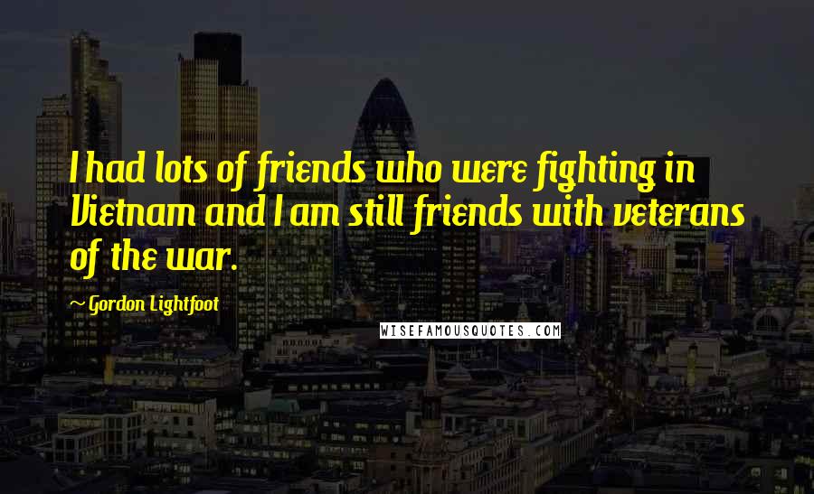 Gordon Lightfoot Quotes: I had lots of friends who were fighting in Vietnam and I am still friends with veterans of the war.