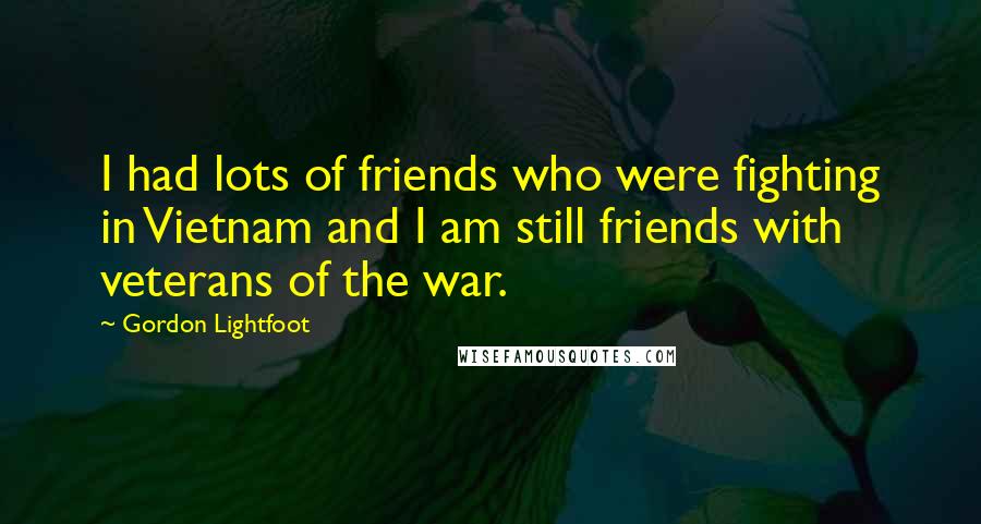 Gordon Lightfoot Quotes: I had lots of friends who were fighting in Vietnam and I am still friends with veterans of the war.