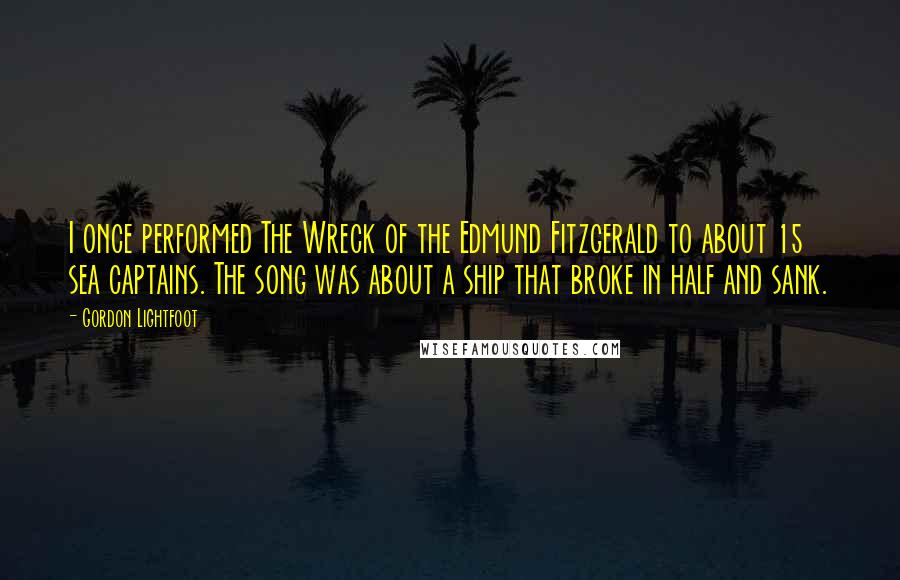 Gordon Lightfoot Quotes: I once performed The Wreck of the Edmund Fitzgerald to about 15 sea captains. The song was about a ship that broke in half and sank.