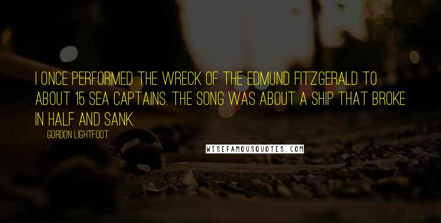 Gordon Lightfoot Quotes: I once performed The Wreck of the Edmund Fitzgerald to about 15 sea captains. The song was about a ship that broke in half and sank.