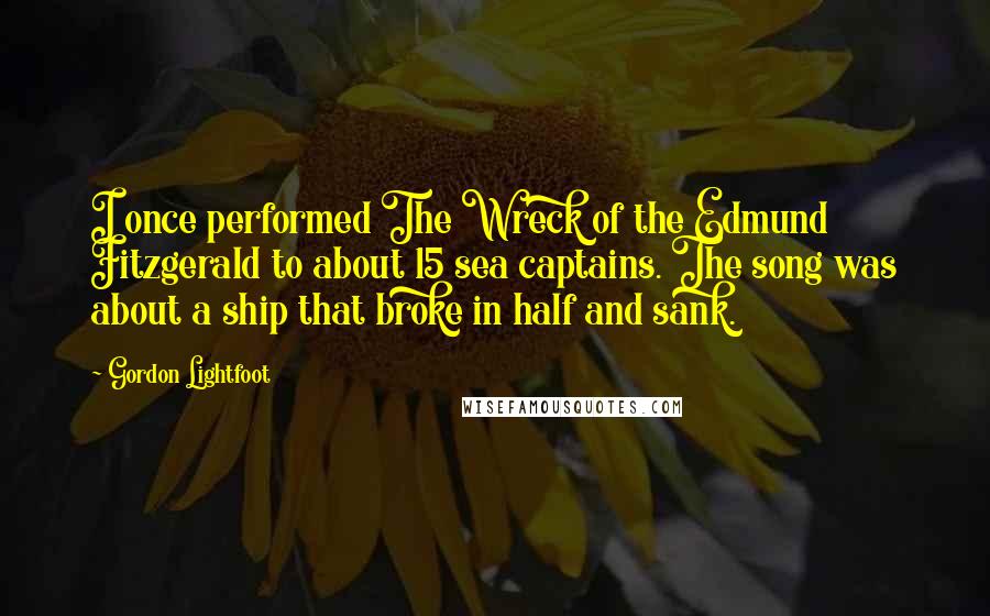 Gordon Lightfoot Quotes: I once performed The Wreck of the Edmund Fitzgerald to about 15 sea captains. The song was about a ship that broke in half and sank.