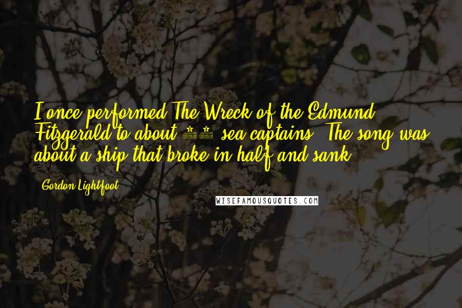 Gordon Lightfoot Quotes: I once performed The Wreck of the Edmund Fitzgerald to about 15 sea captains. The song was about a ship that broke in half and sank.