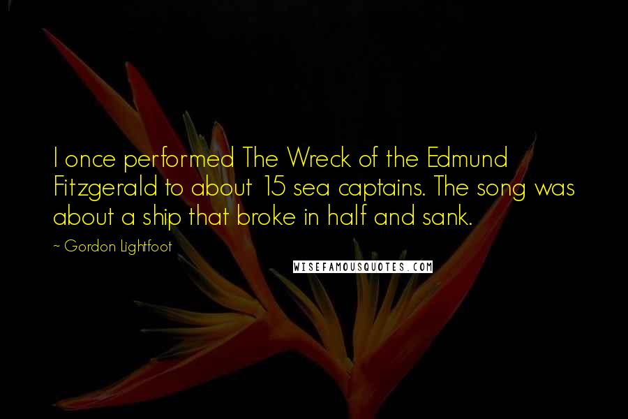 Gordon Lightfoot Quotes: I once performed The Wreck of the Edmund Fitzgerald to about 15 sea captains. The song was about a ship that broke in half and sank.