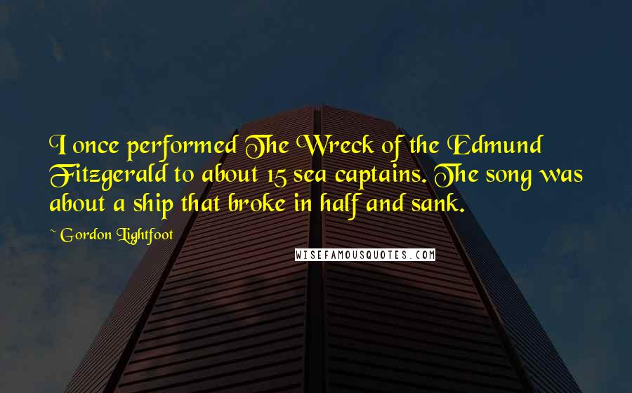 Gordon Lightfoot Quotes: I once performed The Wreck of the Edmund Fitzgerald to about 15 sea captains. The song was about a ship that broke in half and sank.