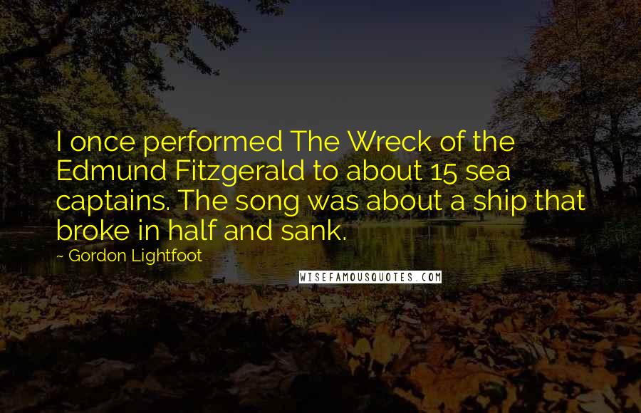 Gordon Lightfoot Quotes: I once performed The Wreck of the Edmund Fitzgerald to about 15 sea captains. The song was about a ship that broke in half and sank.