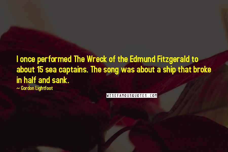 Gordon Lightfoot Quotes: I once performed The Wreck of the Edmund Fitzgerald to about 15 sea captains. The song was about a ship that broke in half and sank.