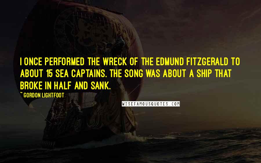 Gordon Lightfoot Quotes: I once performed The Wreck of the Edmund Fitzgerald to about 15 sea captains. The song was about a ship that broke in half and sank.