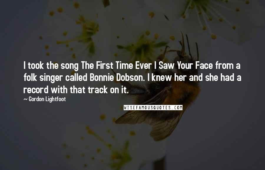 Gordon Lightfoot Quotes: I took the song The First Time Ever I Saw Your Face from a folk singer called Bonnie Dobson. I knew her and she had a record with that track on it.