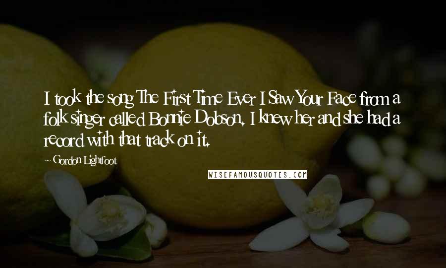 Gordon Lightfoot Quotes: I took the song The First Time Ever I Saw Your Face from a folk singer called Bonnie Dobson. I knew her and she had a record with that track on it.