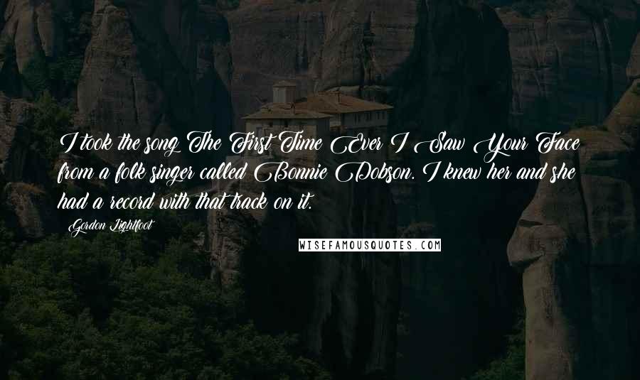 Gordon Lightfoot Quotes: I took the song The First Time Ever I Saw Your Face from a folk singer called Bonnie Dobson. I knew her and she had a record with that track on it.