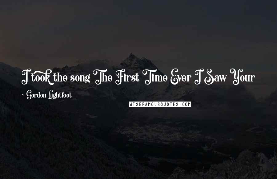 Gordon Lightfoot Quotes: I took the song The First Time Ever I Saw Your Face from a folk singer called Bonnie Dobson. I knew her and she had a record with that track on it.