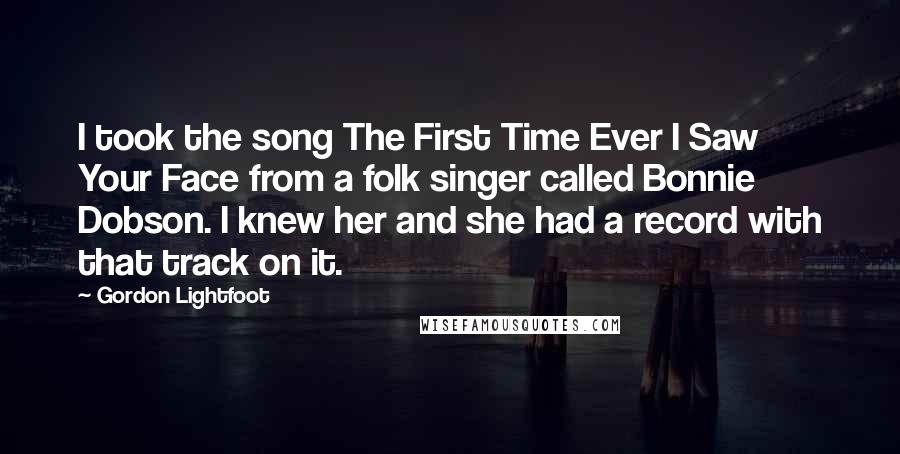 Gordon Lightfoot Quotes: I took the song The First Time Ever I Saw Your Face from a folk singer called Bonnie Dobson. I knew her and she had a record with that track on it.