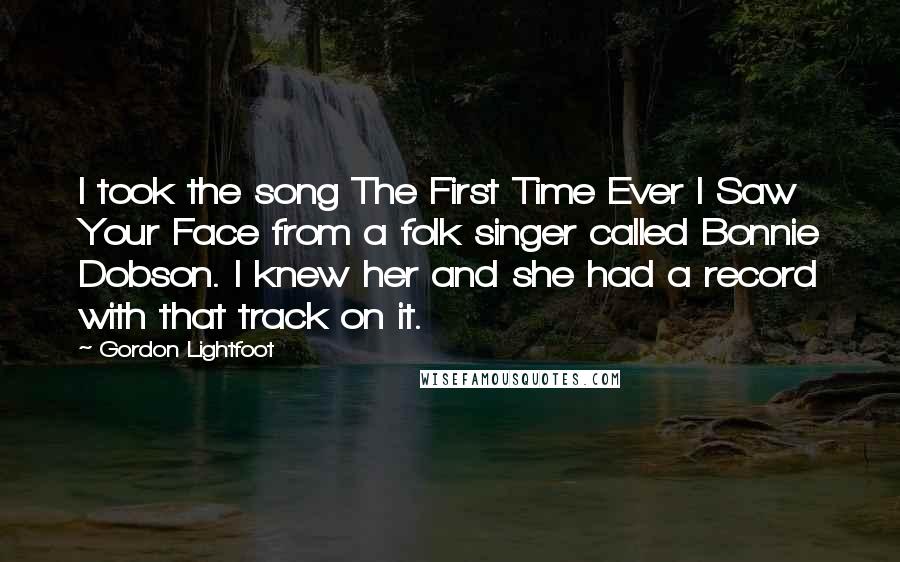 Gordon Lightfoot Quotes: I took the song The First Time Ever I Saw Your Face from a folk singer called Bonnie Dobson. I knew her and she had a record with that track on it.