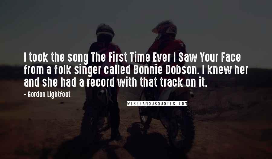 Gordon Lightfoot Quotes: I took the song The First Time Ever I Saw Your Face from a folk singer called Bonnie Dobson. I knew her and she had a record with that track on it.