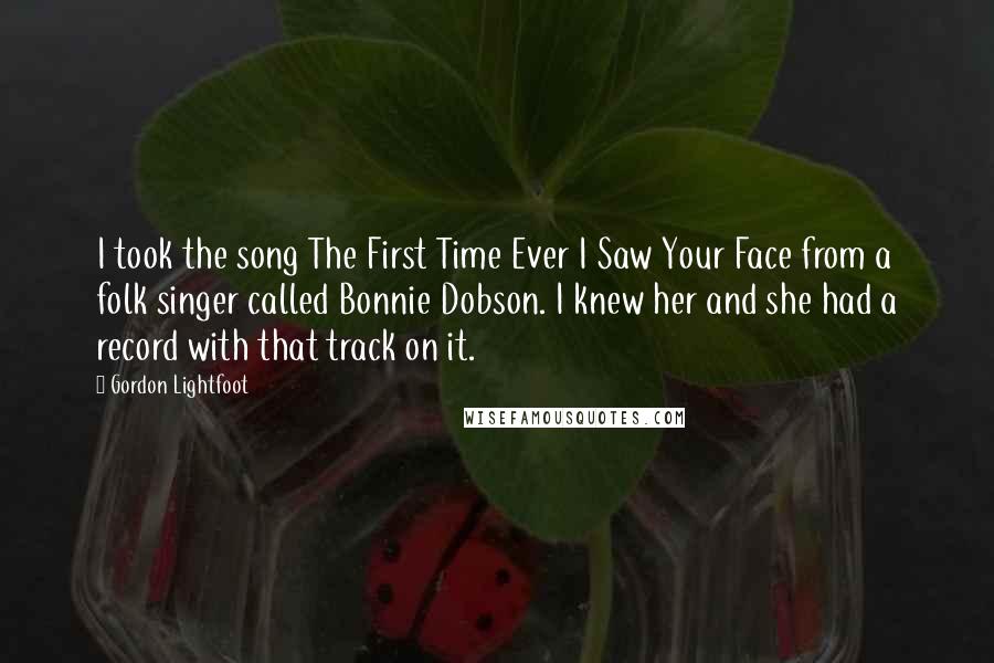 Gordon Lightfoot Quotes: I took the song The First Time Ever I Saw Your Face from a folk singer called Bonnie Dobson. I knew her and she had a record with that track on it.
