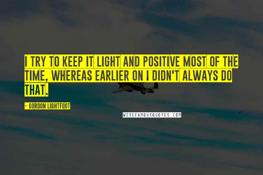 Gordon Lightfoot Quotes: I try to keep it light and positive most of the time, whereas earlier on I didn't always do that.