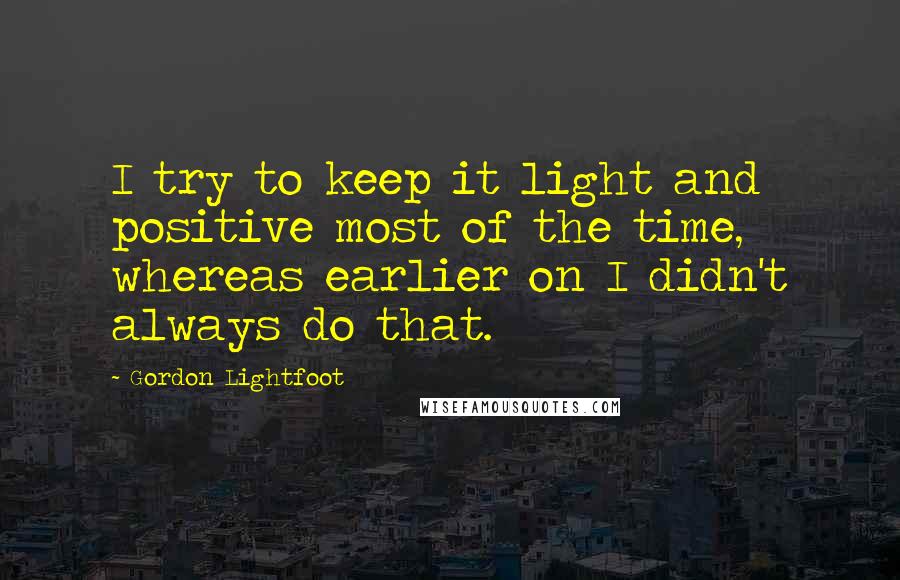 Gordon Lightfoot Quotes: I try to keep it light and positive most of the time, whereas earlier on I didn't always do that.