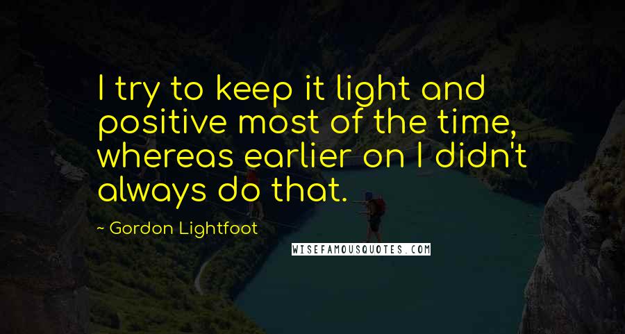 Gordon Lightfoot Quotes: I try to keep it light and positive most of the time, whereas earlier on I didn't always do that.