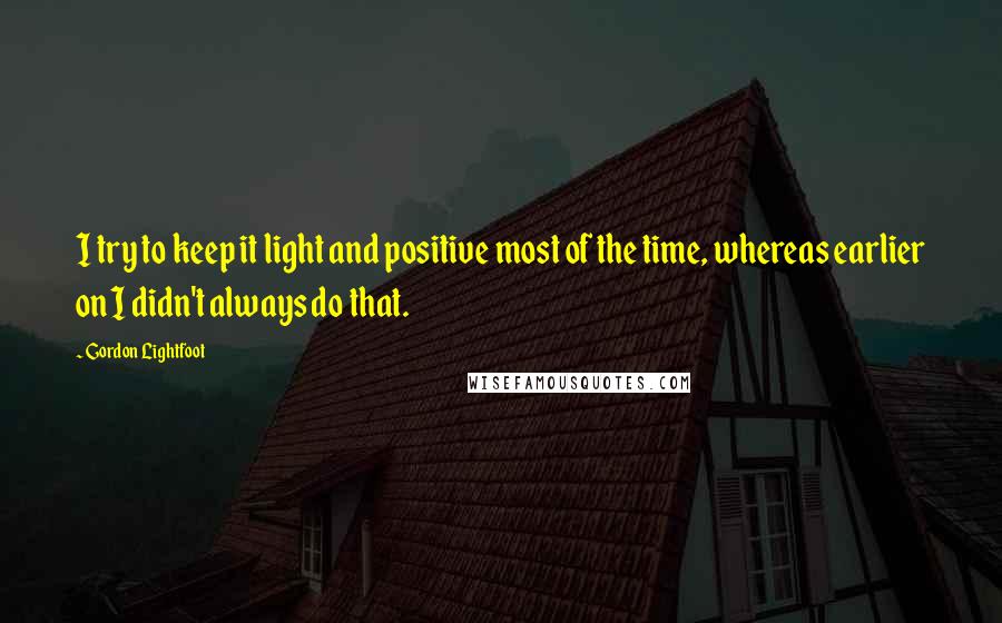 Gordon Lightfoot Quotes: I try to keep it light and positive most of the time, whereas earlier on I didn't always do that.