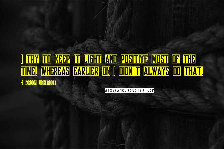 Gordon Lightfoot Quotes: I try to keep it light and positive most of the time, whereas earlier on I didn't always do that.