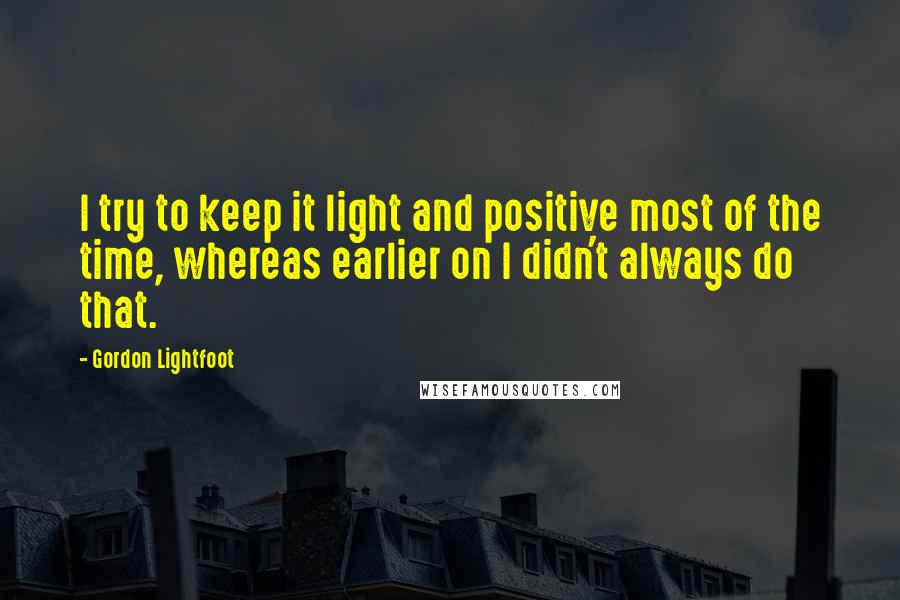 Gordon Lightfoot Quotes: I try to keep it light and positive most of the time, whereas earlier on I didn't always do that.