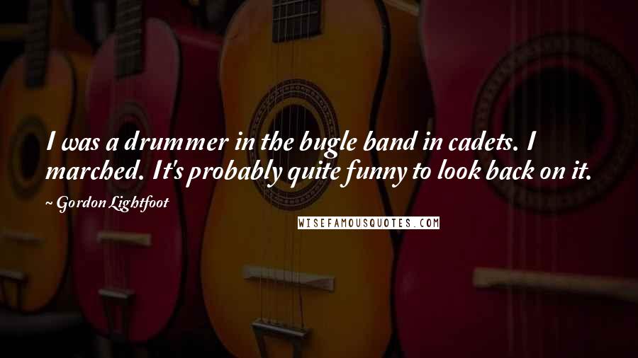Gordon Lightfoot Quotes: I was a drummer in the bugle band in cadets. I marched. It's probably quite funny to look back on it.