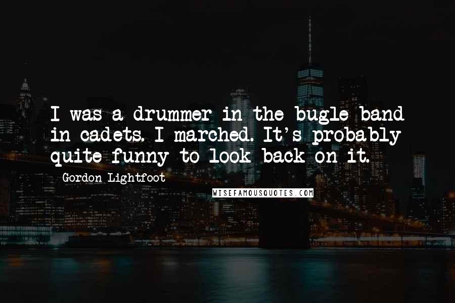 Gordon Lightfoot Quotes: I was a drummer in the bugle band in cadets. I marched. It's probably quite funny to look back on it.