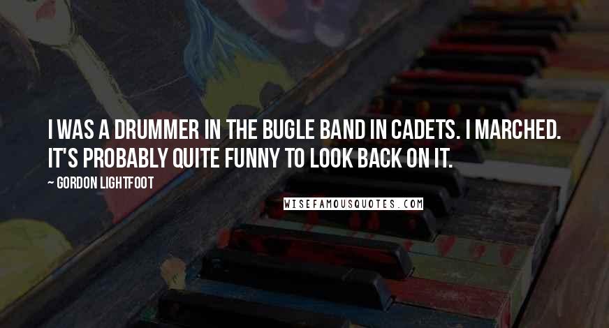 Gordon Lightfoot Quotes: I was a drummer in the bugle band in cadets. I marched. It's probably quite funny to look back on it.