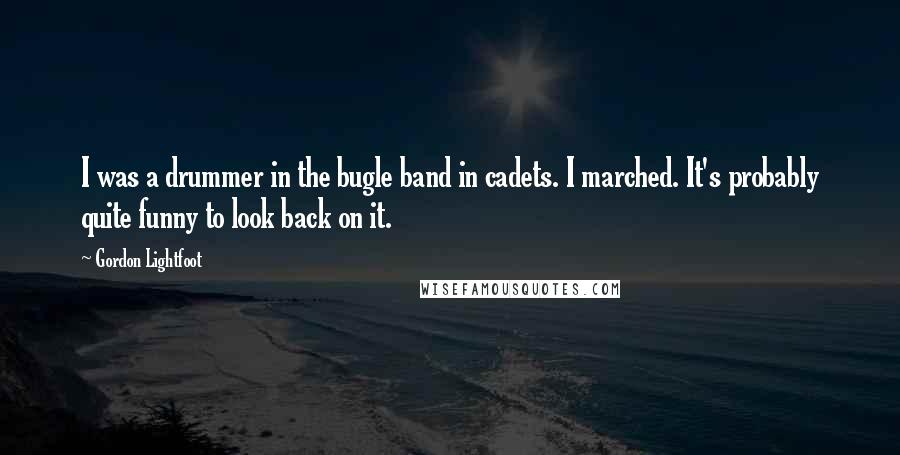 Gordon Lightfoot Quotes: I was a drummer in the bugle band in cadets. I marched. It's probably quite funny to look back on it.