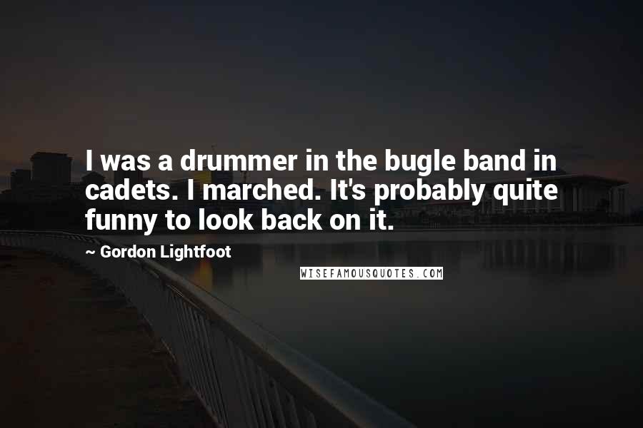 Gordon Lightfoot Quotes: I was a drummer in the bugle band in cadets. I marched. It's probably quite funny to look back on it.