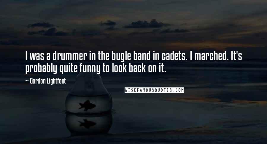 Gordon Lightfoot Quotes: I was a drummer in the bugle band in cadets. I marched. It's probably quite funny to look back on it.