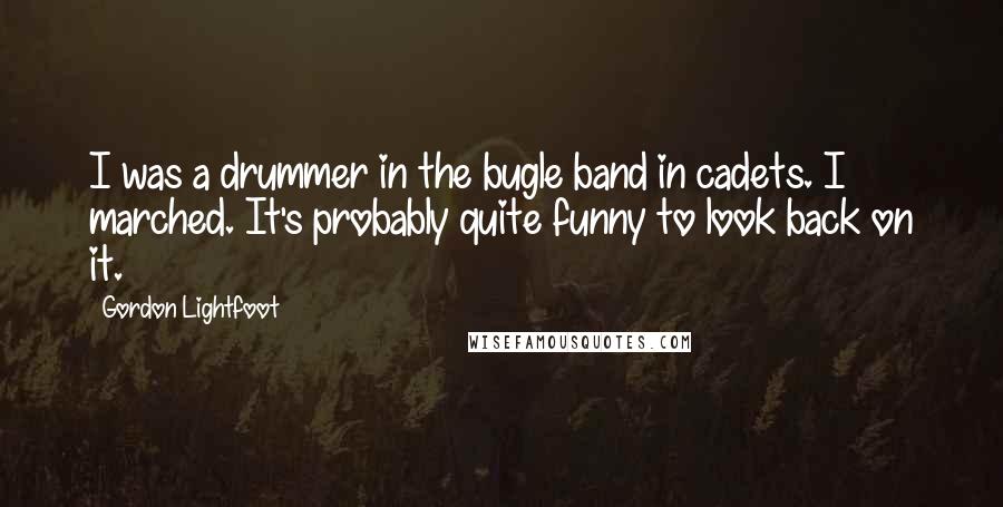 Gordon Lightfoot Quotes: I was a drummer in the bugle band in cadets. I marched. It's probably quite funny to look back on it.