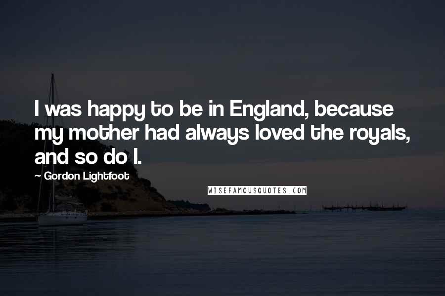 Gordon Lightfoot Quotes: I was happy to be in England, because my mother had always loved the royals, and so do I.