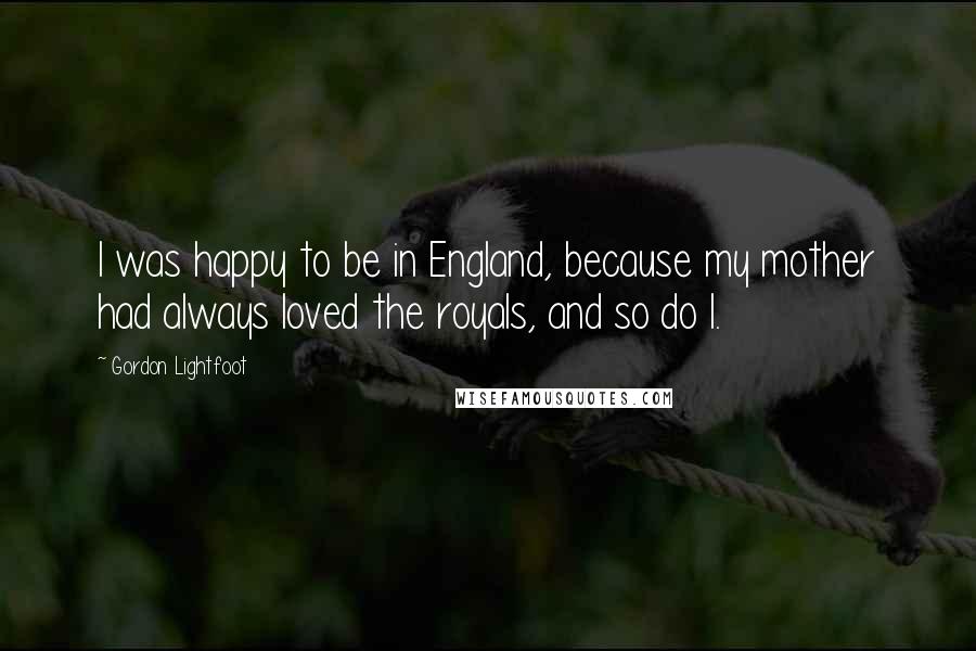 Gordon Lightfoot Quotes: I was happy to be in England, because my mother had always loved the royals, and so do I.