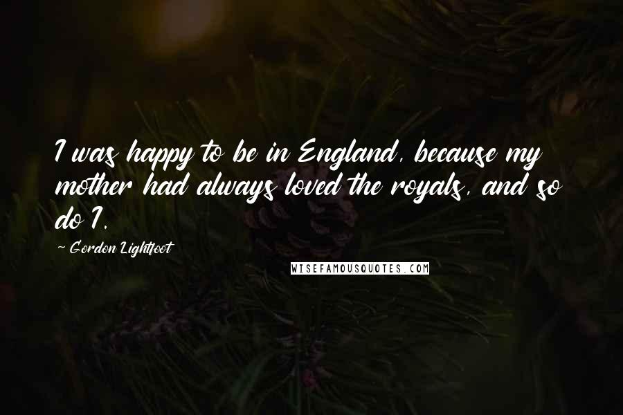 Gordon Lightfoot Quotes: I was happy to be in England, because my mother had always loved the royals, and so do I.